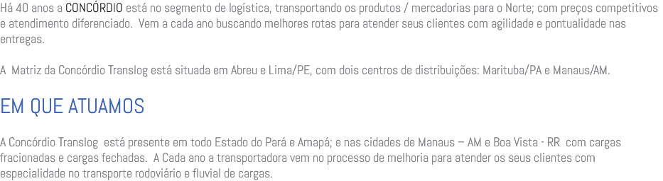 Há 40 anos a CONCÓRDIO está no segmento de logística, transportando os produtos / mercadorias para o Norte; com preços competitivos e atendimento diferenciado. Vem a cada ano buscando melhores rotas para atender seus clientes com agilidade e pontualidade nas entregas. A Matriz da Concórdio Translog está situada em Abreu e Lima/PE, com dois centros de distribuições: Marituba/PA e Manaus/AM. EM QUE ATUAMOS A Concórdio Translog está presente em todo Estado do Pará e Amapá; e nas cidades de Manaus – AM e Boa Vista - RR com cargas fracionadas e cargas fechadas. A Cada ano a transportadora vem no processo de melhoria para atender os seus clientes com especialidade no transporte rodoviário e fluvial de cargas. 