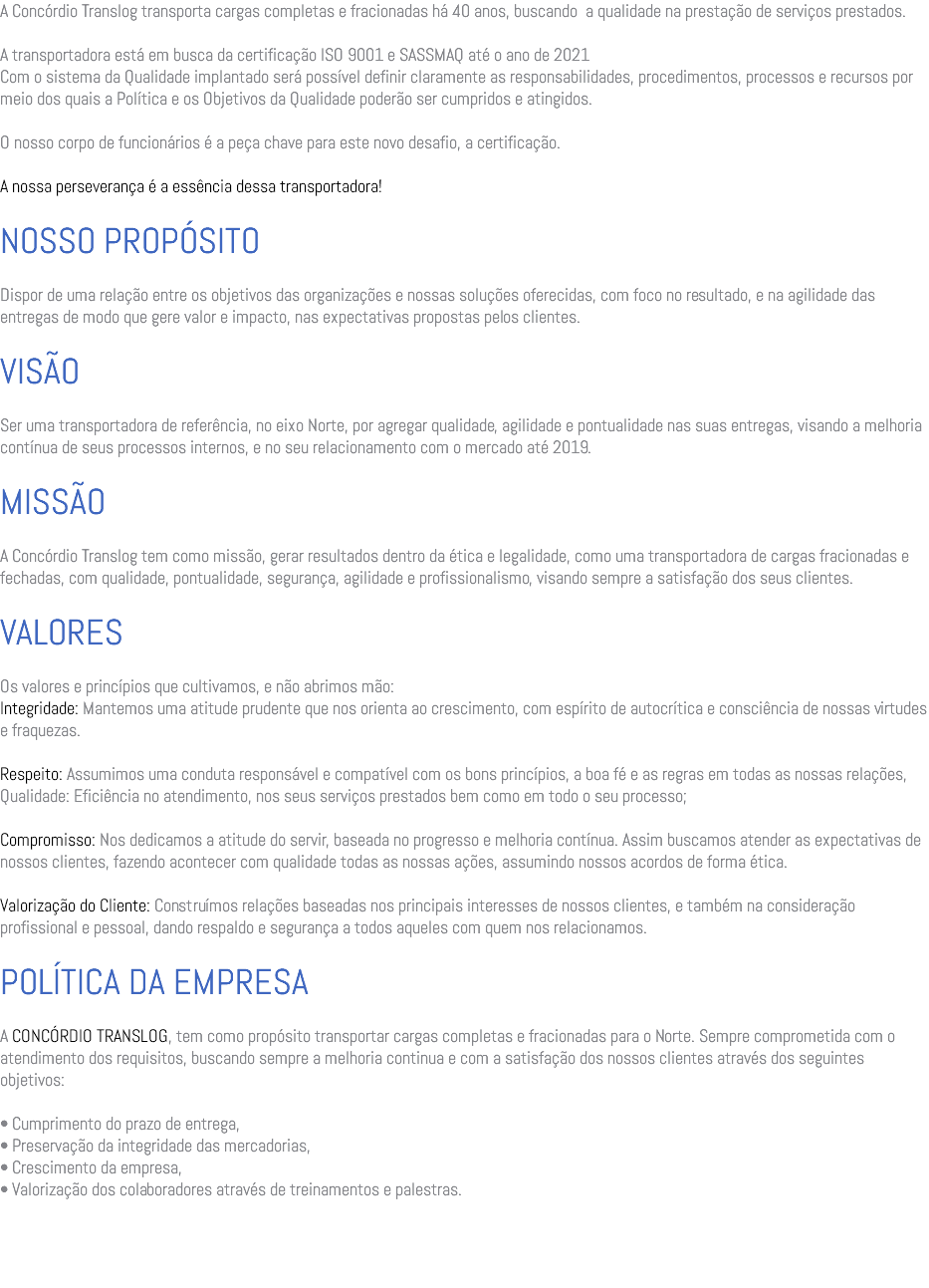 A Concórdio Translog transporta cargas completas e fracionadas há 40 anos, buscando a qualidade na prestação de serviços prestados. A transportadora está em busca da certificação ISO 9001 e SASSMAQ até o ano de 2021 Com o sistema da Qualidade implantado será possível definir claramente as responsabilidades, procedimentos, processos e recursos por meio dos quais a Política e os Objetivos da Qualidade poderão ser cumpridos e atingidos. O nosso corpo de funcionários é a peça chave para este novo desafio, a certificação. A nossa perseverança é a essência dessa transportadora! NOSSO PROPÓSITO Dispor de uma relação entre os objetivos das organizações e nossas soluções oferecidas, com foco no resultado, e na agilidade das entregas de modo que gere valor e impacto, nas expectativas propostas pelos clientes. VISÃO Ser uma transportadora de referência, no eixo Norte, por agregar qualidade, agilidade e pontualidade nas suas entregas, visando a melhoria contínua de seus processos internos, e no seu relacionamento com o mercado até 2019. MISSÃO A Concórdio Translog tem como missão, gerar resultados dentro da ética e legalidade, como uma transportadora de cargas fracionadas e fechadas, com qualidade, pontualidade, segurança, agilidade e profissionalismo, visando sempre a satisfação dos seus clientes. VALORES Os valores e princípios que cultivamos, e não abrimos mão: Integridade: Mantemos uma atitude prudente que nos orienta ao crescimento, com espírito de autocrítica e consciência de nossas virtudes e fraquezas. Respeito: Assumimos uma conduta responsável e compatível com os bons princípios, a boa fé e as regras em todas as nossas relações, Qualidade: Eficiência no atendimento, nos seus serviços prestados bem como em todo o seu processo; Compromisso: Nos dedicamos a atitude do servir, baseada no progresso e melhoria contínua. Assim buscamos atender as expectativas de nossos clientes, fazendo acontecer com qualidade todas as nossas ações, assumindo nossos acordos de forma ética. Valorização do Cliente: Construímos relações baseadas nos principais interesses de nossos clientes, e também na consideração profissional e pessoal, dando respaldo e segurança a todos aqueles com quem nos relacionamos. POLÍTICA DA EMPRESA A CONCÓRDIO TRANSLOG, tem como propósito transportar cargas completas e fracionadas para o Norte. Sempre comprometida com o atendimento dos requisitos, buscando sempre a melhoria continua e com a satisfação dos nossos clientes através dos seguintes objetivos: • Cumprimento do prazo de entrega, • Preservação da integridade das mercadorias, • Crescimento da empresa, • Valorização dos colaboradores através de treinamentos e palestras. 